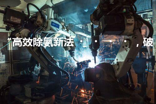 “高效除氨新法，破解氨氮廢水超標難題”